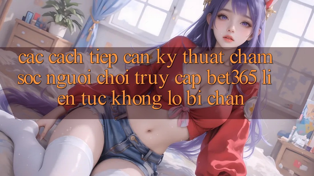 Các cách tiếp cận kỹ thuật chăm sóc người chơi truy cập bet365 liên tục, không lo bị chặn
