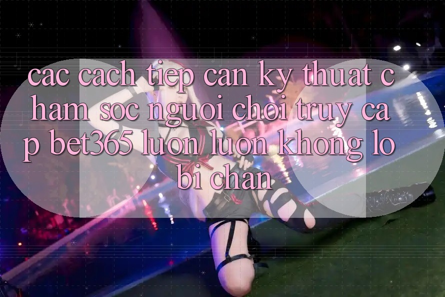 Các cách tiếp cận kỹ thuật chăm sóc người chơi truy cập bet365 luôn luôn, không lo bị chặn Các cách tiếp cận kỹ thuật chăm sóc người chơi truy cập bet365 luôn luôn, không lo bị chặn