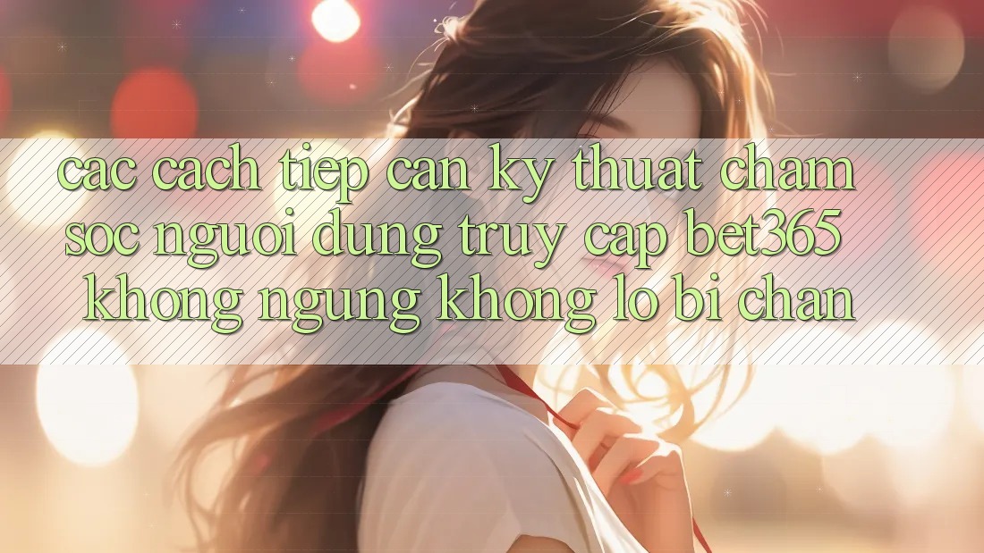 Các cách tiếp cận kỹ thuật chăm sóc người dùng truy cập bet365 không ngừng, không lo bị chặn Các cách tiếp cận kỹ thuật chăm sóc người dùng truy cập bet365 không ngừng, không lo bị chặn