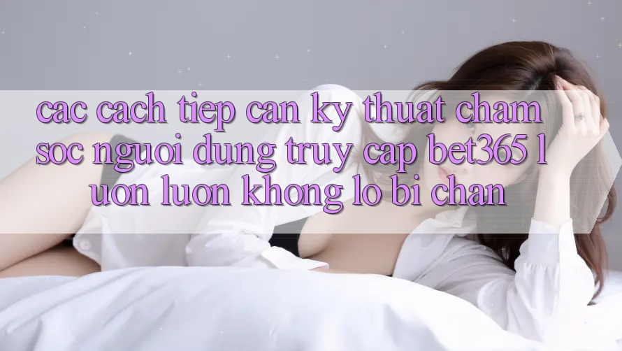 Các cách tiếp cận kỹ thuật chăm sóc người dùng truy cập bet365 luôn luôn, không lo bị chặn Các cách tiếp cận kỹ thuật chăm sóc người dùng truy cập bet365 luôn luôn, không lo bị chặn