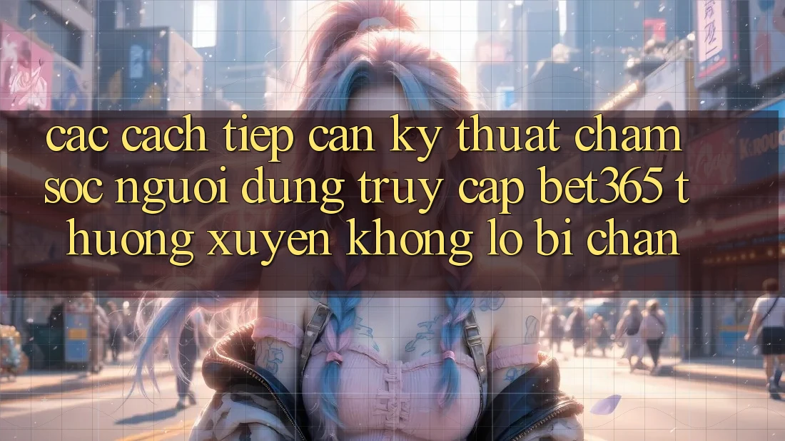 Các cách tiếp cận kỹ thuật chăm sóc người dùng truy cập bet365 thường xuyên, không lo bị chặn Các cách tiếp cận kỹ thuật chăm sóc người dùng truy cập bet365 thường xuyên, không lo bị chặn