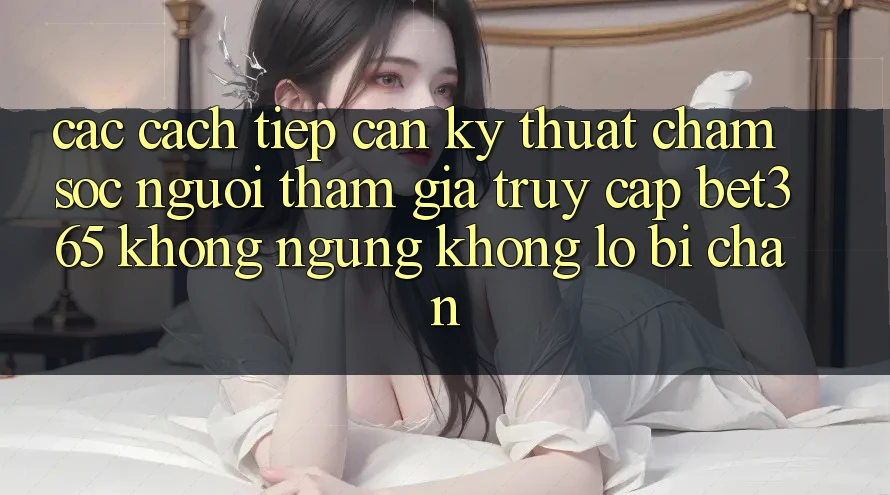 Các cách tiếp cận kỹ thuật chăm sóc người tham gia truy cập bet365 không ngừng, không lo bị chặn Các cách tiếp cận kỹ thuật chăm sóc người tham gia truy cập bet365 không ngừng, không lo bị chặn