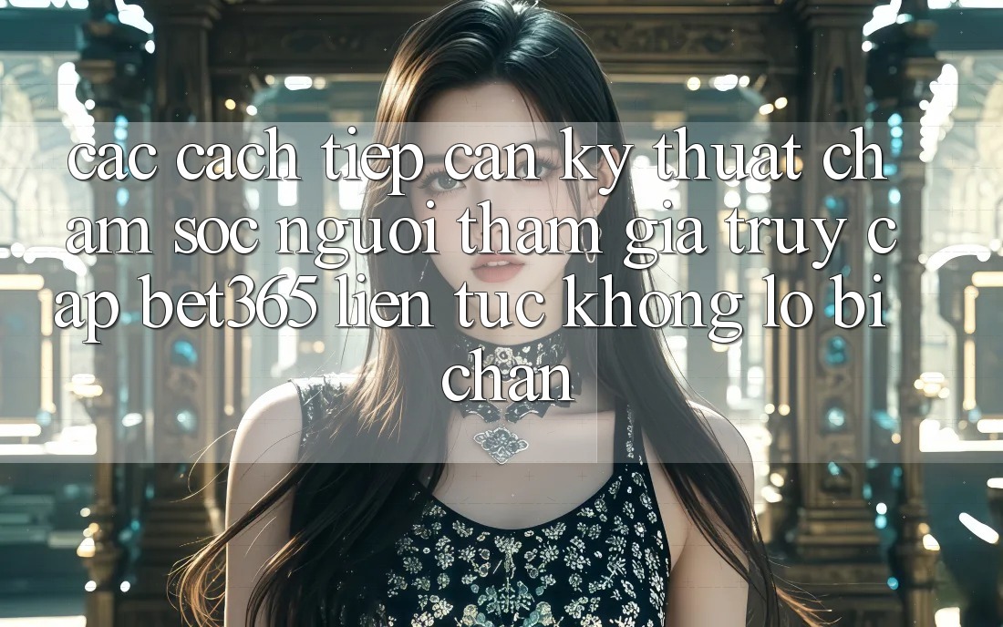 Các cách tiếp cận kỹ thuật chăm sóc người tham gia truy cập bet365 liên tục, không lo bị chặn