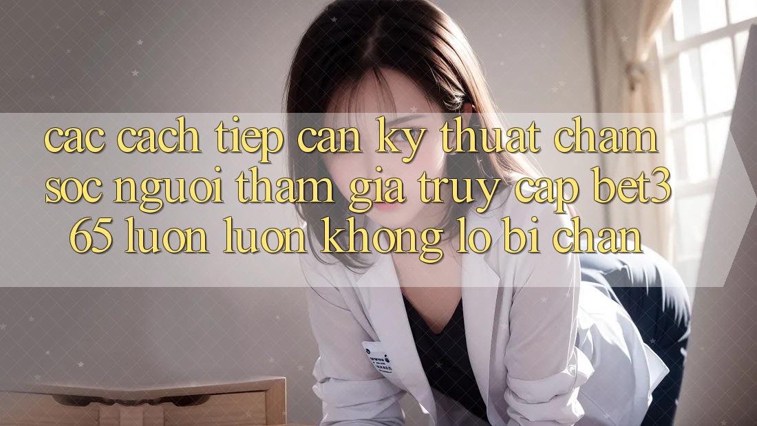 Các cách tiếp cận kỹ thuật chăm sóc người tham gia truy cập bet365 luôn luôn, không lo bị chặn Các cách tiếp cận kỹ thuật chăm sóc người tham gia truy cập bet365 luôn luôn, không lo bị chặn