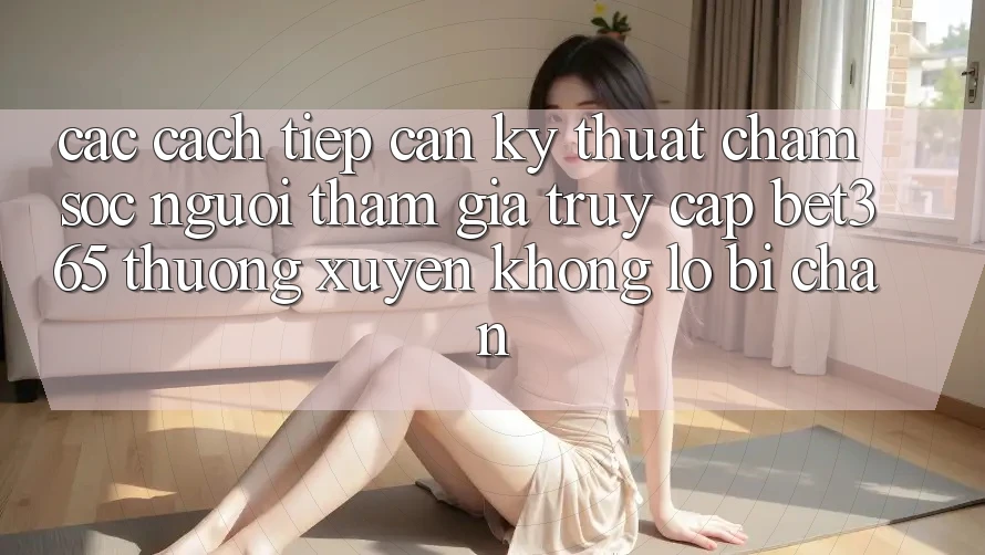Các cách tiếp cận kỹ thuật chăm sóc người tham gia truy cập bet365 thường xuyên, không lo bị chặn