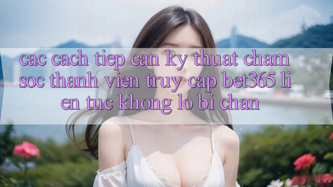 Các cách tiếp cận kỹ thuật chăm sóc thành viên truy cập bet365 liên tục, không lo bị chặn Các cách tiếp cận kỹ thuật chăm sóc thành viên truy cập bet365 liên tục, không lo bị chặn