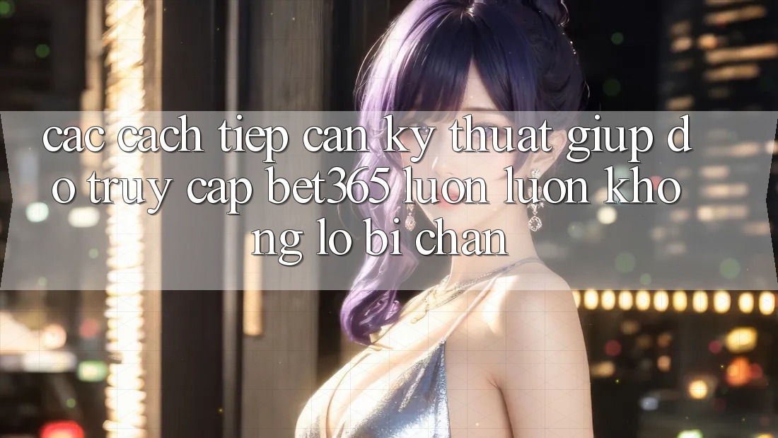 Các cách tiếp cận kỹ thuật giúp đỡ truy cập bet365 luôn luôn, không lo bị chặn Các cách tiếp cận kỹ thuật giúp đỡ truy cập bet365 luôn luôn, không lo bị chặn