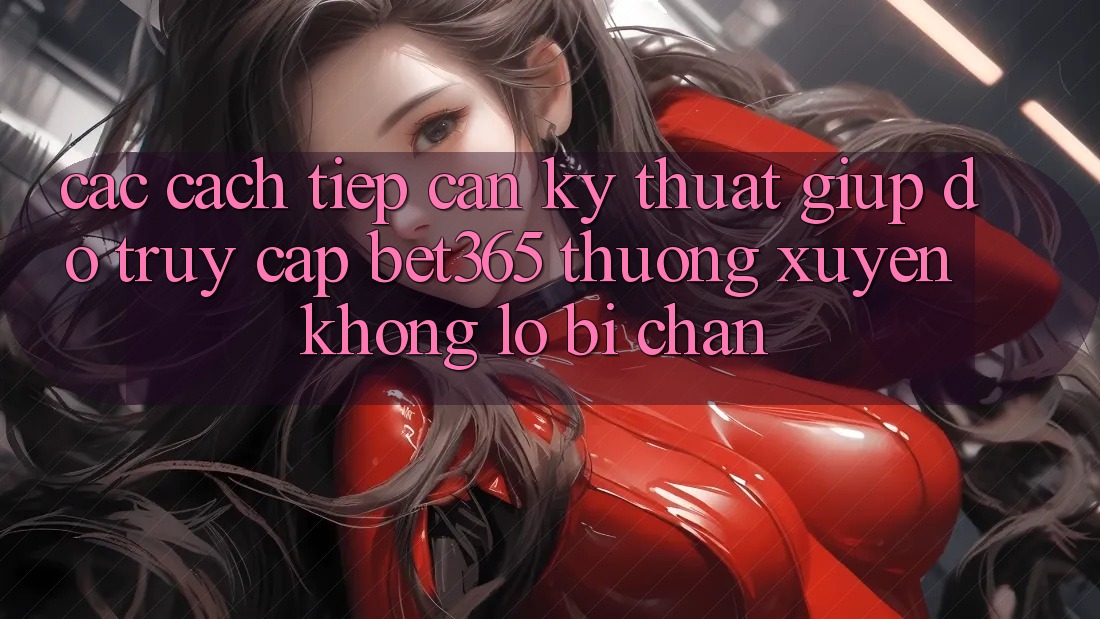 Các cách tiếp cận kỹ thuật giúp đỡ truy cập bet365 thường xuyên, không lo bị chặn Các cách tiếp cận kỹ thuật giúp đỡ truy cập bet365 thường xuyên, không lo bị chặn