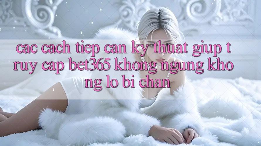 Các cách tiếp cận kỹ thuật giúp truy cập bet365 không ngừng, không lo bị chặn