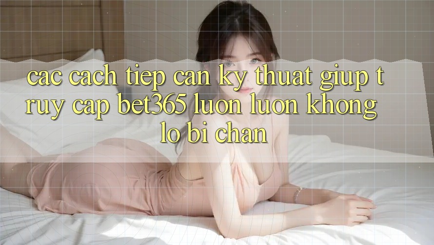 Các cách tiếp cận kỹ thuật giúp truy cập bet365 luôn luôn, không lo bị chặn Các cách tiếp cận kỹ thuật giúp truy cập bet365 luôn luôn, không lo bị chặn