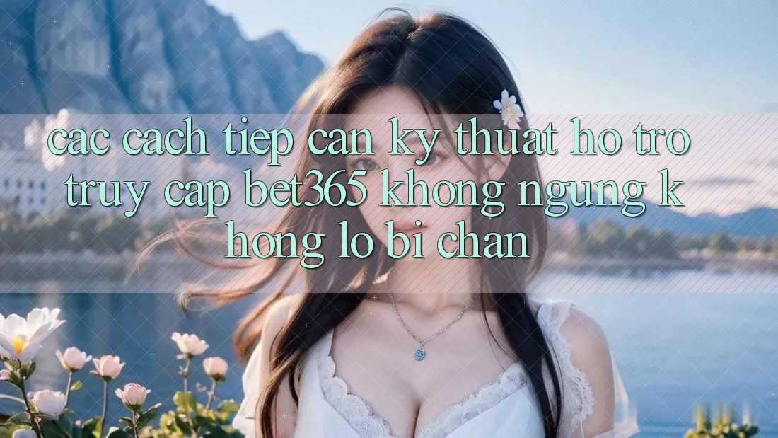 Các cách tiếp cận kỹ thuật hỗ trợ truy cập bet365 không ngừng, không lo bị chặn