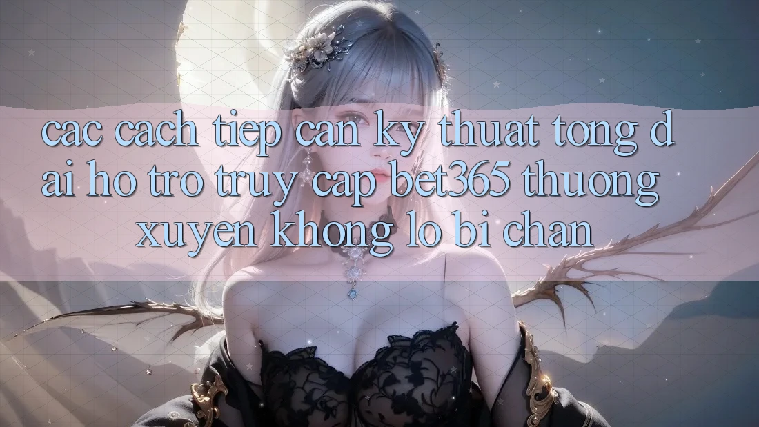 Các cách tiếp cận kỹ thuật tổng đài hỗ trợ truy cập bet365 thường xuyên, không lo bị chặn