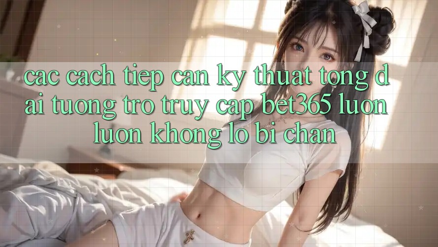 Các cách tiếp cận kỹ thuật tổng đài tương trợ truy cập bet365 luôn luôn, không lo bị chặn Các cách tiếp cận kỹ thuật tổng đài tương trợ truy cập bet365 luôn luôn, không lo bị chặn
