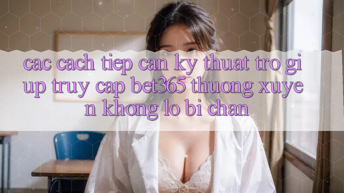 Các cách tiếp cận kỹ thuật trợ giúp truy cập bet365 thường xuyên, không lo bị chặn Các cách tiếp cận kỹ thuật trợ giúp truy cập bet365 thường xuyên, không lo bị chặn