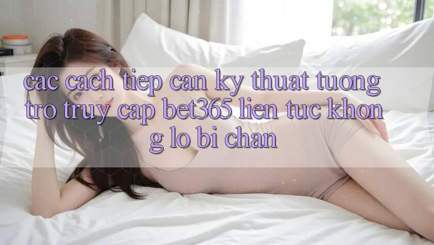 Các cách tiếp cận kỹ thuật tương trợ truy cập bet365 liên tục, không lo bị chặn