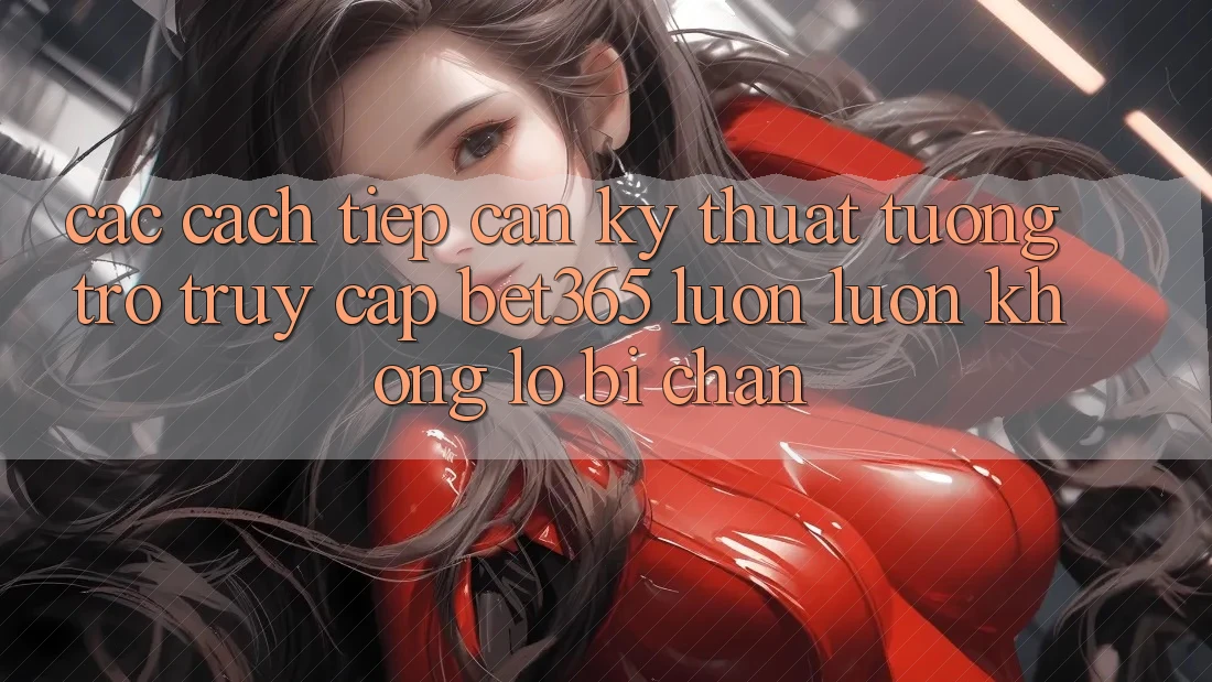 Các cách tiếp cận kỹ thuật tương trợ truy cập bet365 luôn luôn, không lo bị chặn