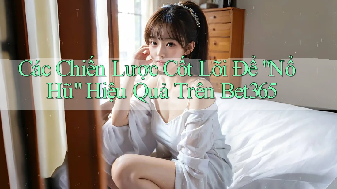 Các Chiến Lược Cốt Lõi Để “Nổ Hũ” Hiệu Quả Trên Bet365
