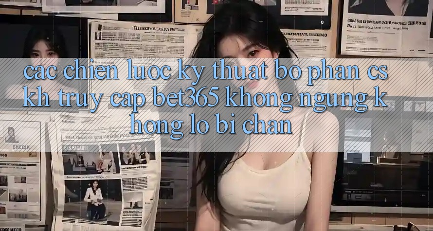 Các chiến lược kỹ thuật bộ phận CSKH truy cập bet365 không ngừng, không lo bị chặn Các chiến lược kỹ thuật bộ phận CSKH truy cập bet365 không ngừng, không lo bị chặn