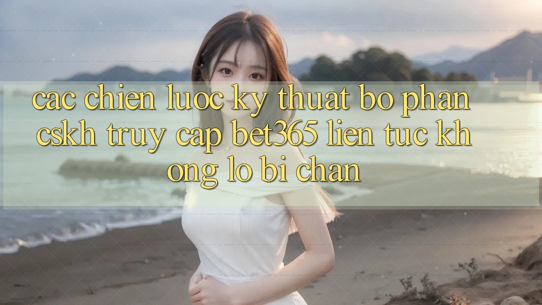 Các chiến lược kỹ thuật bộ phận CSKH truy cập bet365 liên tục, không lo bị chặn