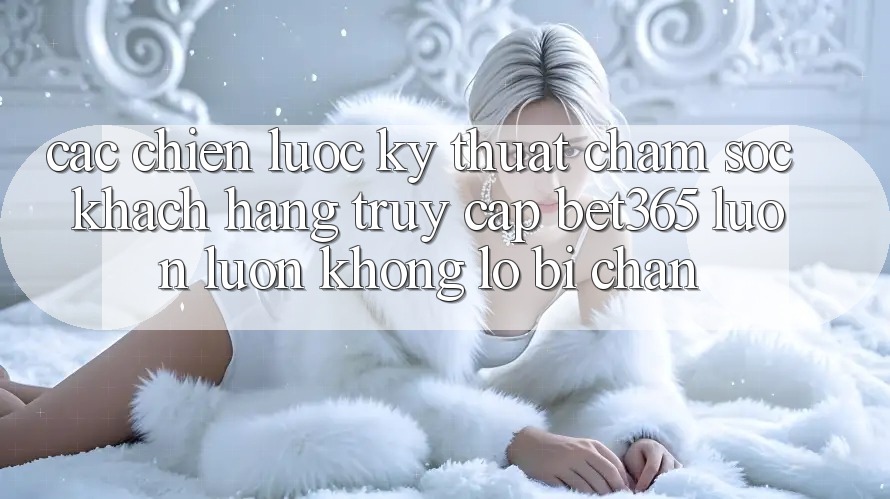 Các chiến lược kỹ thuật chăm sóc khách hàng truy cập bet365 luôn luôn, không lo bị chặn Các chiến lược kỹ thuật chăm sóc khách hàng truy cập bet365 luôn luôn, không lo bị chặn