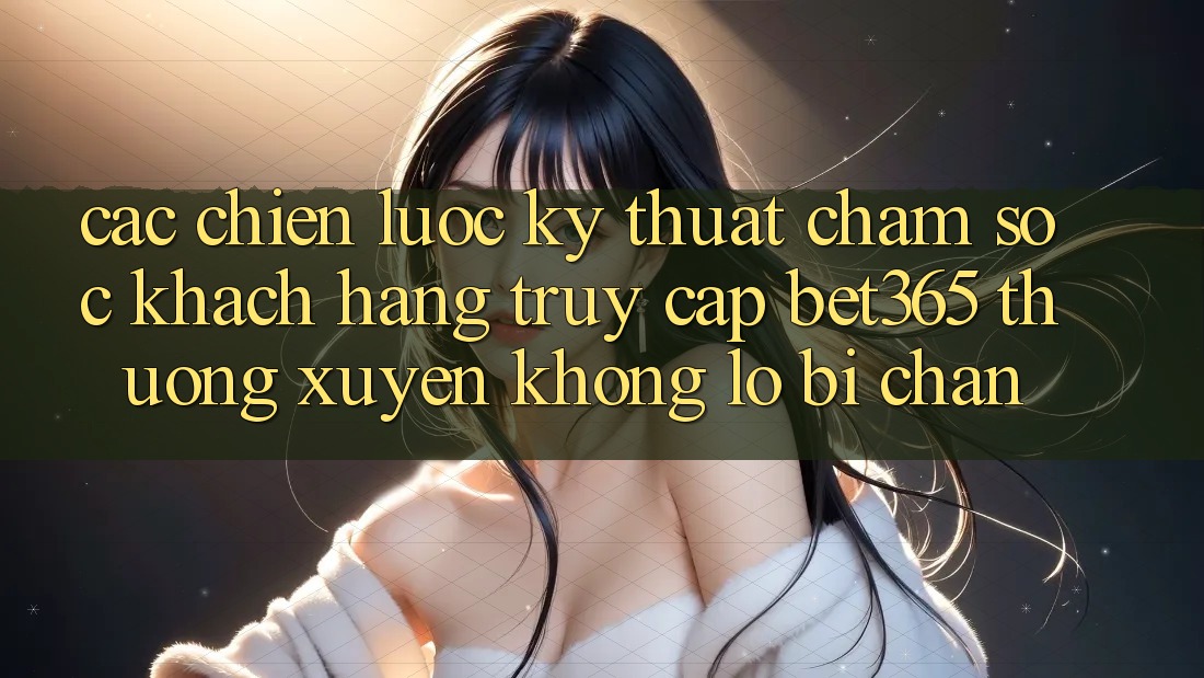 Các chiến lược kỹ thuật chăm sóc khách hàng truy cập bet365 thường xuyên, không lo bị chặn Các chiến lược kỹ thuật chăm sóc khách hàng truy cập bet365 thường xuyên, không lo bị chặn