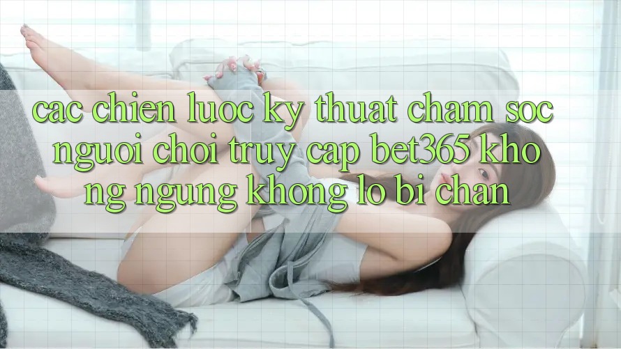 Các chiến lược kỹ thuật chăm sóc người chơi truy cập bet365 không ngừng, không lo bị chặn Các chiến lược kỹ thuật chăm sóc người chơi truy cập bet365 không ngừng, không lo bị chặn