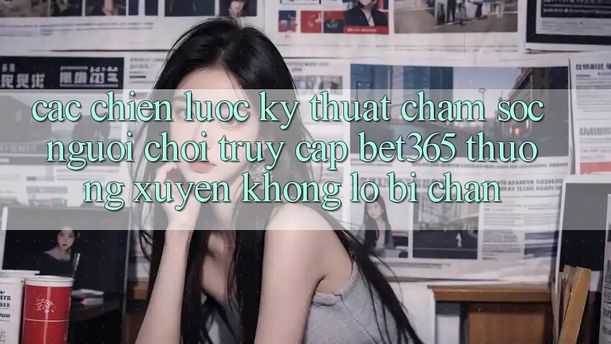 Các chiến lược kỹ thuật chăm sóc người chơi truy cập bet365 thường xuyên, không lo bị chặn Các chiến lược kỹ thuật chăm sóc người chơi truy cập bet365 thường xuyên, không lo bị chặn