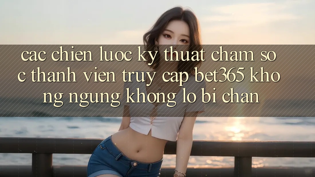 Các chiến lược kỹ thuật chăm sóc thành viên truy cập bet365 không ngừng, không lo bị chặn Các chiến lược kỹ thuật chăm sóc thành viên truy cập bet365 không ngừng, không lo bị chặn