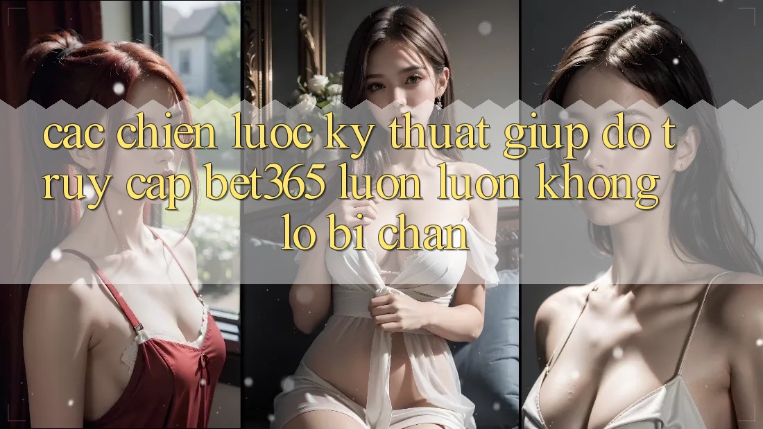Các chiến lược kỹ thuật giúp đỡ truy cập bet365 luôn luôn, không lo bị chặn