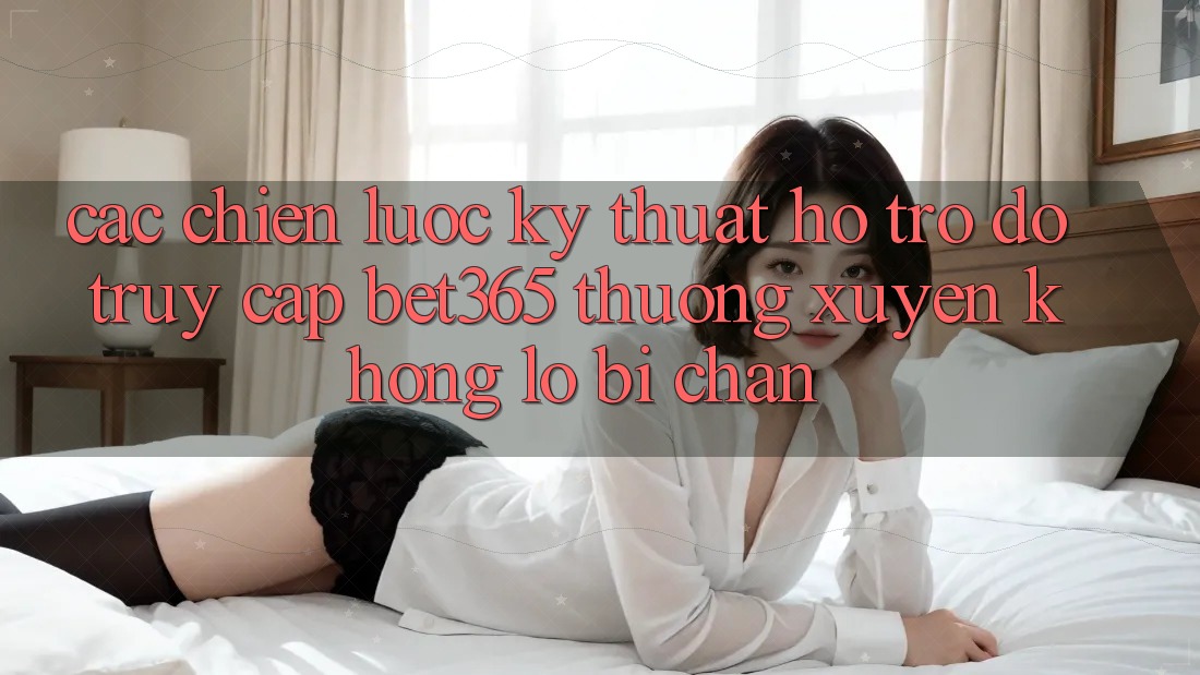 Các chiến lược kỹ thuật hỗ trợ đỡ truy cập bet365 thường xuyên, không lo bị chặn Các chiến lược kỹ thuật hỗ trợ đỡ truy cập bet365 thường xuyên, không lo bị chặn