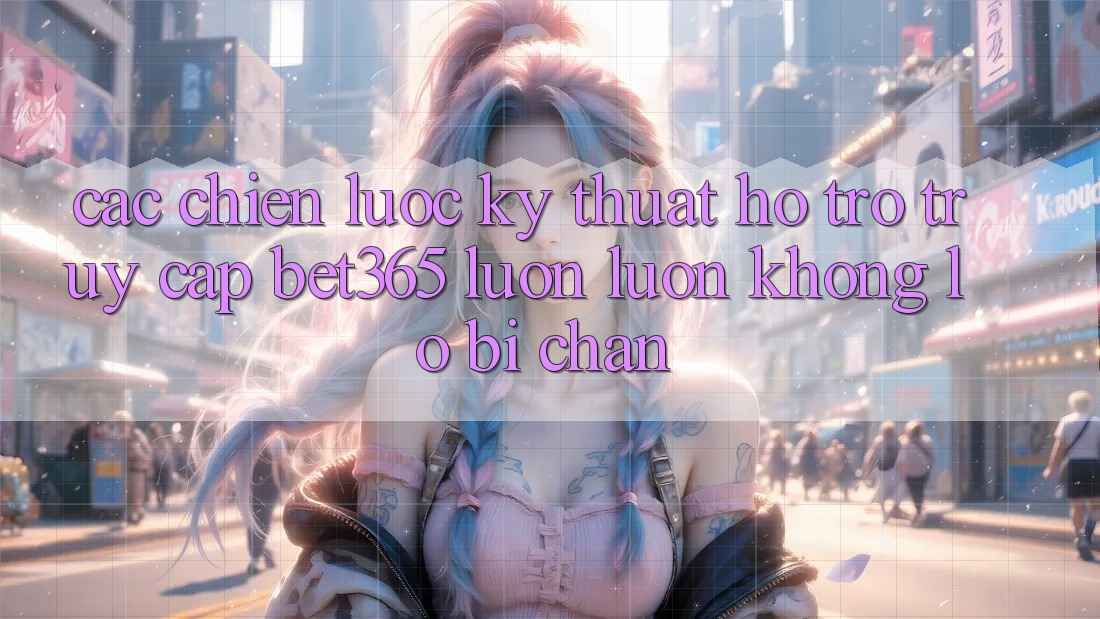 Các chiến lược kỹ thuật hỗ trợ truy cập bet365 luôn luôn, không lo bị chặn