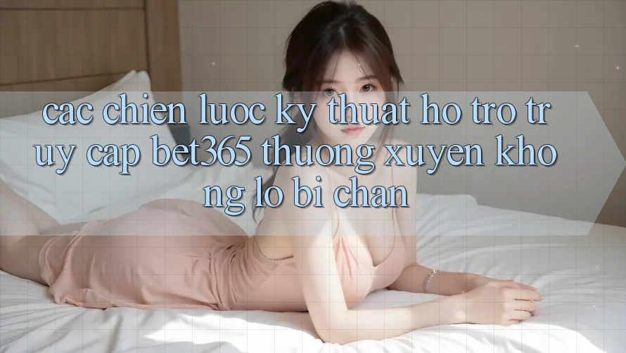 Các chiến lược kỹ thuật hỗ trợ truy cập bet365 thường xuyên, không lo bị chặn