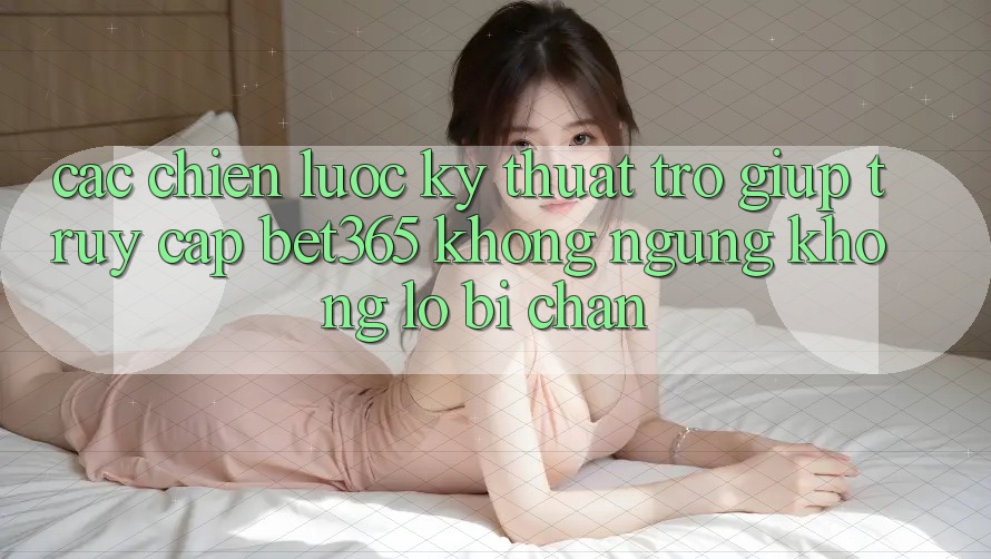 Các chiến lược kỹ thuật trợ giúp truy cập bet365 không ngừng, không lo bị chặn Các chiến lược kỹ thuật trợ giúp truy cập bet365 không ngừng, không lo bị chặn