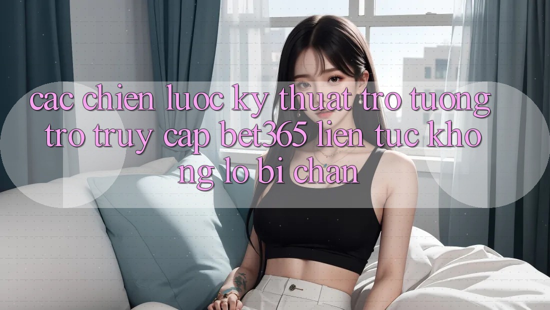 Các chiến lược kỹ thuật trợ tương trợ truy cập bet365 liên tục, không lo bị chặn Các chiến lược kỹ thuật trợ tương trợ truy cập bet365 liên tục, không lo bị chặn