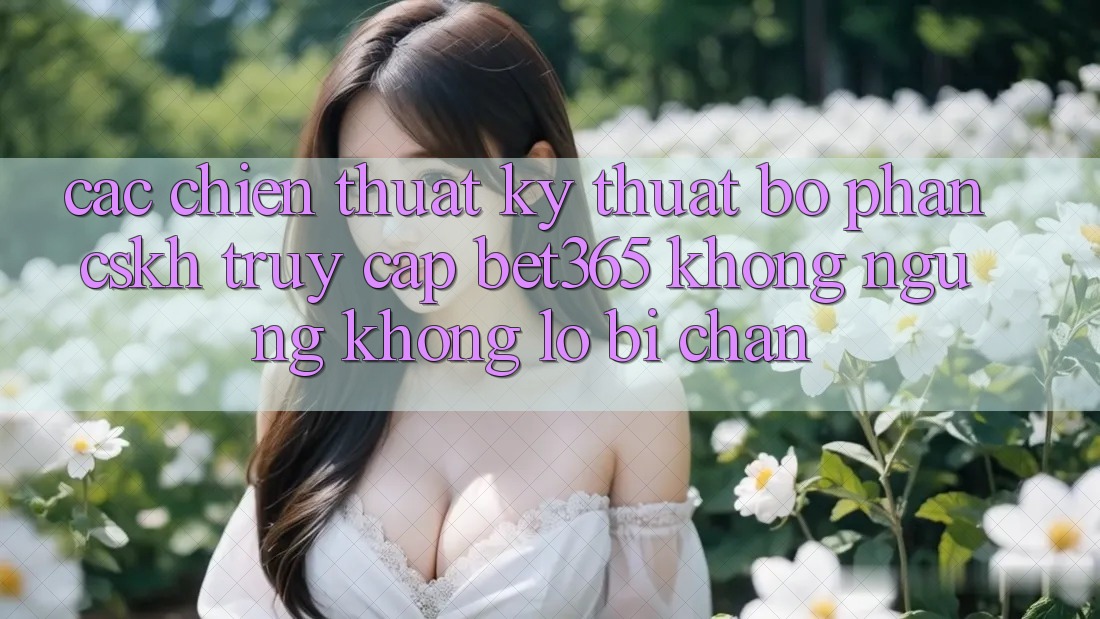 Các chiến thuật kỹ thuật bộ phận CSKH truy cập bet365 không ngừng, không lo bị chặn Các chiến thuật kỹ thuật bộ phận CSKH truy cập bet365 không ngừng, không lo bị chặn