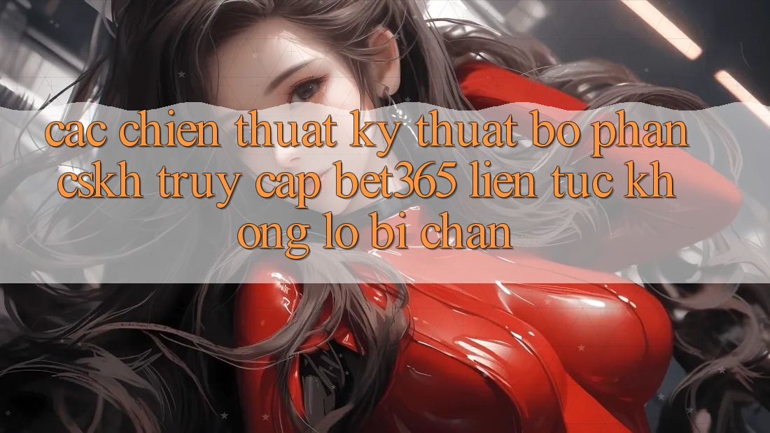 Các chiến thuật kỹ thuật bộ phận CSKH truy cập bet365 liên tục, không lo bị chặn Các chiến thuật kỹ thuật bộ phận CSKH truy cập bet365 liên tục, không lo bị chặn