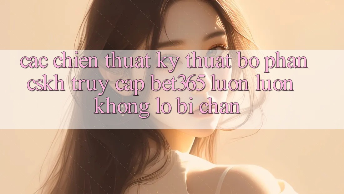 Các chiến thuật kỹ thuật bộ phận CSKH truy cập bet365 luôn luôn, không lo bị chặn Các chiến thuật kỹ thuật bộ phận CSKH truy cập bet365 luôn luôn, không lo bị chặn