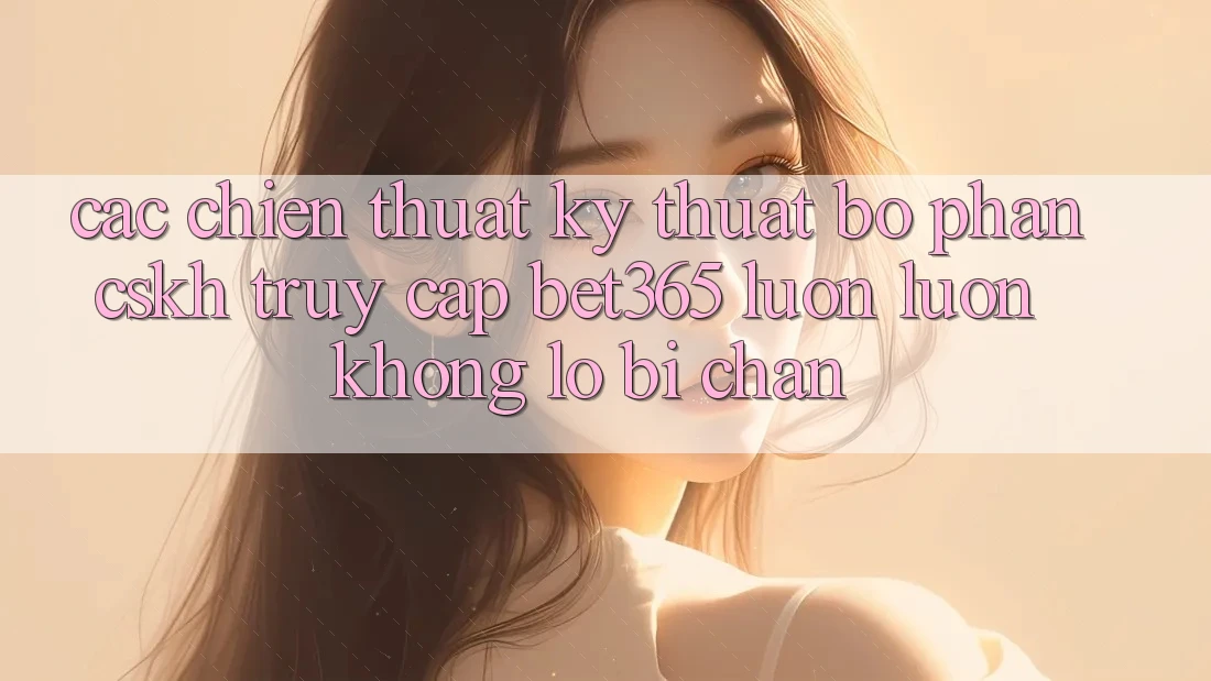 Các chiến thuật kỹ thuật bộ phận CSKH truy cập bet365 luôn luôn, không lo bị chặn Các chiến thuật kỹ thuật bộ phận CSKH truy cập bet365 luôn luôn, không lo bị chặn
