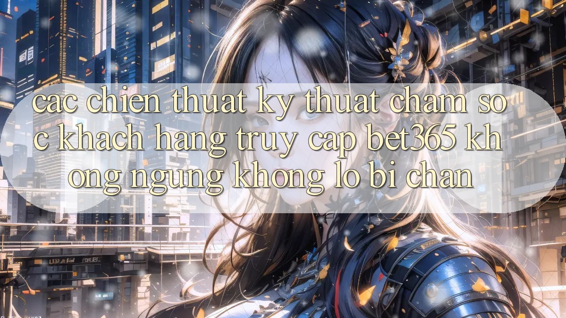 Các chiến thuật kỹ thuật chăm sóc khách hàng truy cập bet365 không ngừng, không lo bị chặn Các chiến thuật kỹ thuật chăm sóc khách hàng truy cập bet365 không ngừng, không lo bị chặn