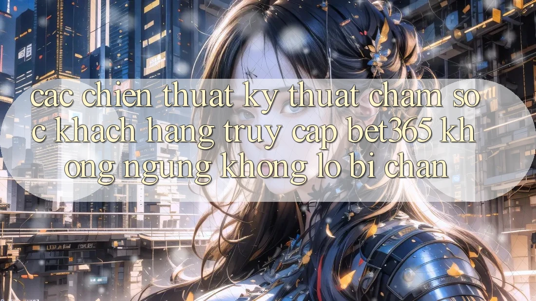 Các chiến thuật kỹ thuật chăm sóc khách hàng truy cập bet365 không ngừng, không lo bị chặn Các chiến thuật kỹ thuật chăm sóc khách hàng truy cập bet365 không ngừng, không lo bị chặn