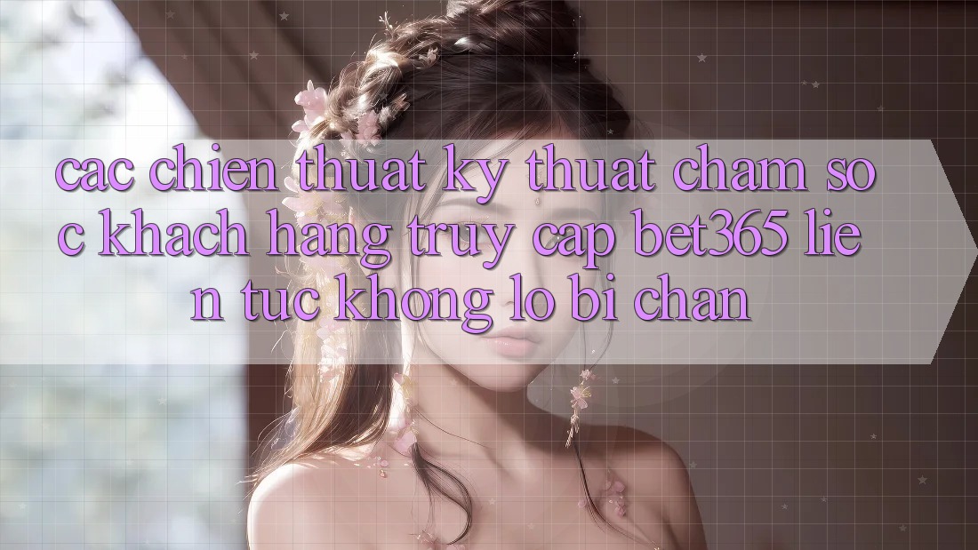 Các chiến thuật kỹ thuật chăm sóc khách hàng truy cập bet365 liên tục, không lo bị chặn Các chiến thuật kỹ thuật chăm sóc khách hàng truy cập bet365 liên tục, không lo bị chặn