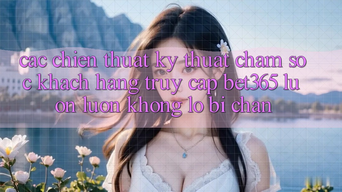 Các chiến thuật kỹ thuật chăm sóc khách hàng truy cập bet365 luôn luôn, không lo bị chặn
