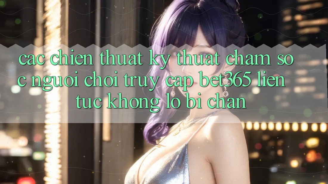 Các chiến thuật kỹ thuật chăm sóc người chơi truy cập bet365 liên tục, không lo bị chặn Các chiến thuật kỹ thuật chăm sóc người chơi truy cập bet365 liên tục, không lo bị chặn