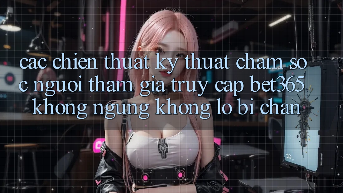 Các chiến thuật kỹ thuật chăm sóc người tham gia truy cập bet365 không ngừng, không lo bị chặn Các chiến thuật kỹ thuật chăm sóc người tham gia truy cập bet365 không ngừng, không lo bị chặn