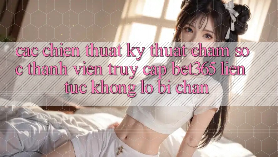 Các chiến thuật kỹ thuật chăm sóc thành viên truy cập bet365 liên tục, không lo bị chặn Các chiến thuật kỹ thuật chăm sóc thành viên truy cập bet365 liên tục, không lo bị chặn