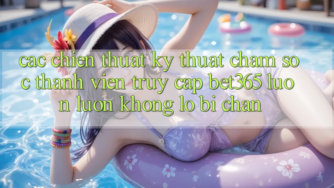 Các chiến thuật kỹ thuật chăm sóc thành viên truy cập bet365 luôn luôn, không lo bị chặn Các chiến thuật kỹ thuật chăm sóc thành viên truy cập bet365 luôn luôn, không lo bị chặn