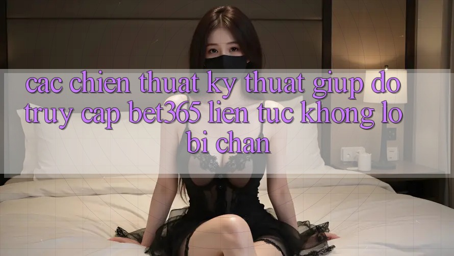 Các chiến thuật kỹ thuật giúp đỡ truy cập bet365 liên tục, không lo bị chặn Các chiến thuật kỹ thuật giúp đỡ truy cập bet365 liên tục, không lo bị chặn