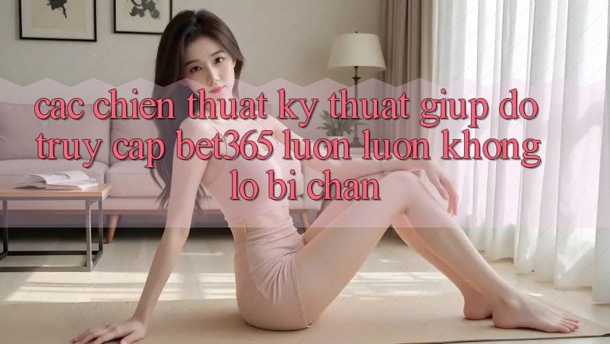 Các chiến thuật kỹ thuật giúp đỡ truy cập bet365 luôn luôn, không lo bị chặn Các chiến thuật kỹ thuật giúp đỡ truy cập bet365 luôn luôn, không lo bị chặn