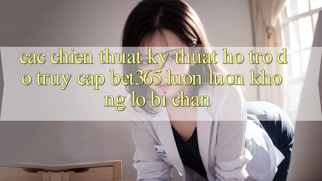 Các chiến thuật kỹ thuật hỗ trợ đỡ truy cập bet365 luôn luôn, không lo bị chặn Các chiến thuật kỹ thuật hỗ trợ đỡ truy cập bet365 luôn luôn, không lo bị chặn
