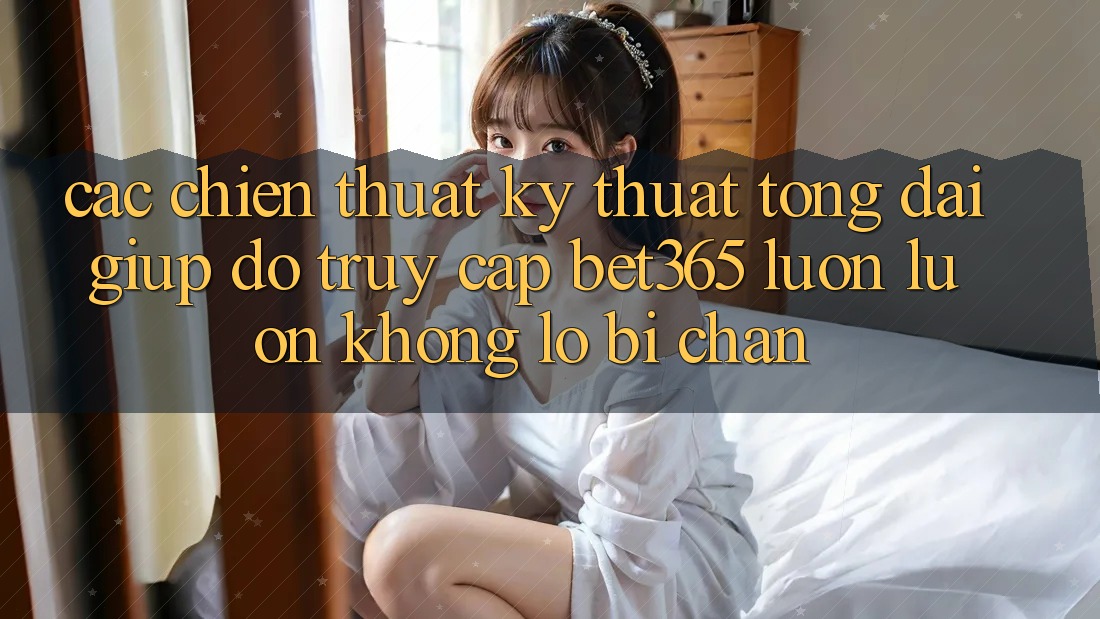 Các chiến thuật kỹ thuật tổng đài giúp đỡ truy cập bet365 luôn luôn, không lo bị chặn Các chiến thuật kỹ thuật tổng đài giúp đỡ truy cập bet365 luôn luôn, không lo bị chặn